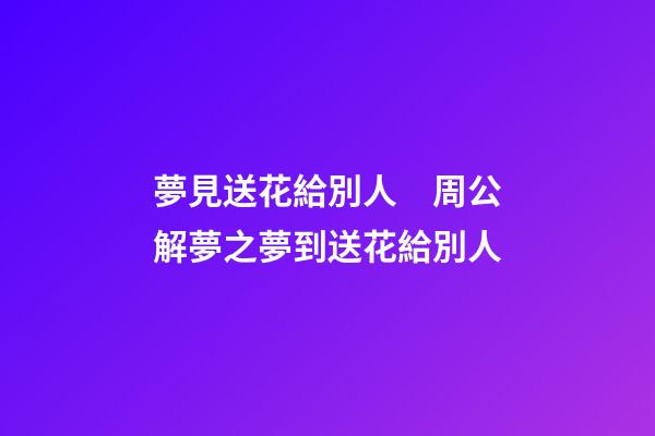 夢見送花給別人　周公解夢之夢到送花給別人